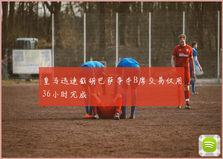 皇马迅速截胡巴萨争夺B席交易仅用36小时完成